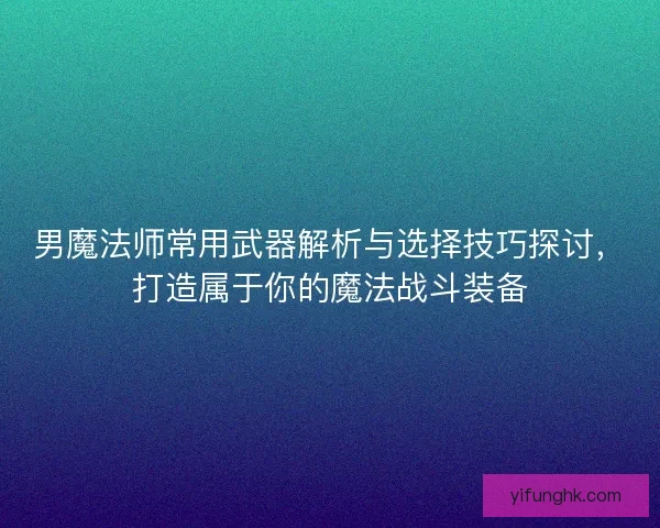 男魔法师常用武器解析与选择技巧探讨，打造属于你的魔法战斗装备
