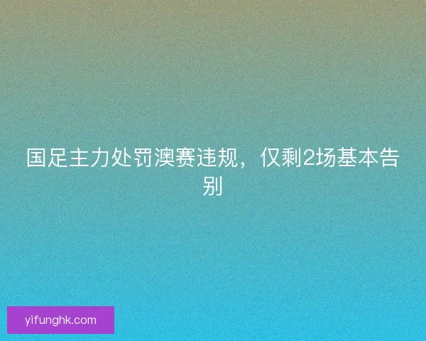 国足主力处罚澳赛违规，仅剩2场基本告别