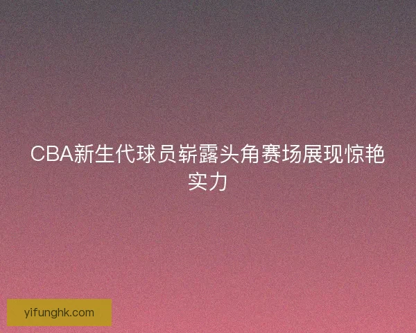 CBA新生代球员崭露头角赛场展现惊艳实力