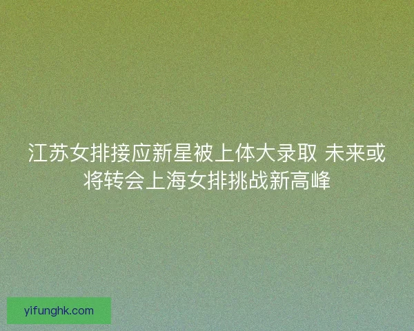 江苏女排接应新星被上体大录取 未来或将转会上海女排挑战新高峰