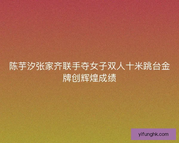 陈芋汐张家齐联手夺女子双人十米跳台金牌创辉煌成绩 陈芋汐张家齐联手夺女子双人十米跳台金牌创辉煌成绩