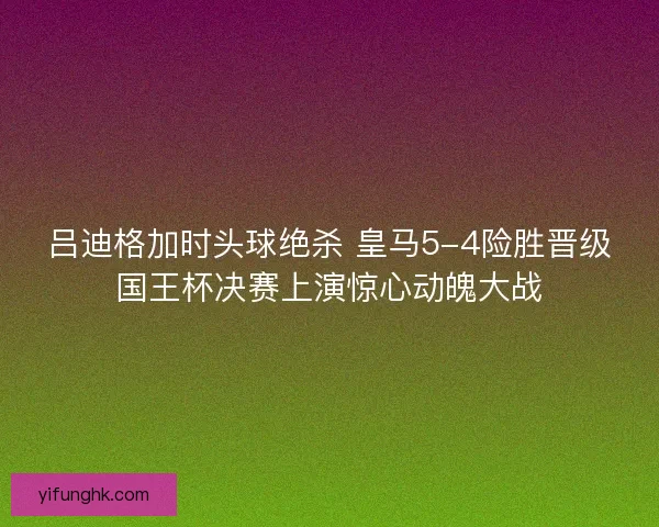 吕迪格加时头球绝杀 皇马5-4险胜晋级国王杯决赛上演惊心动魄大战