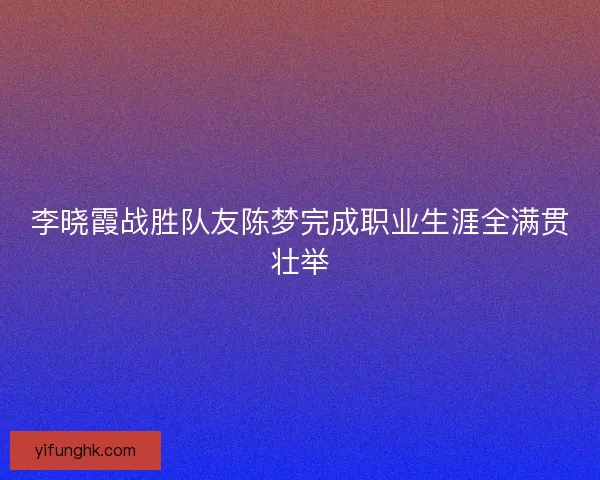 李晓霞战胜队友陈梦完成职业生涯全满贯壮举