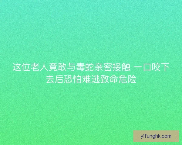 这位老人竟敢与毒蛇亲密接触 一口咬下去后恐怕难逃致命危险