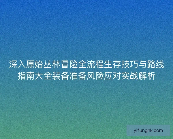 深入原始丛林冒险全流程生存技巧与路线指南大全装备准备风险应对实战解析